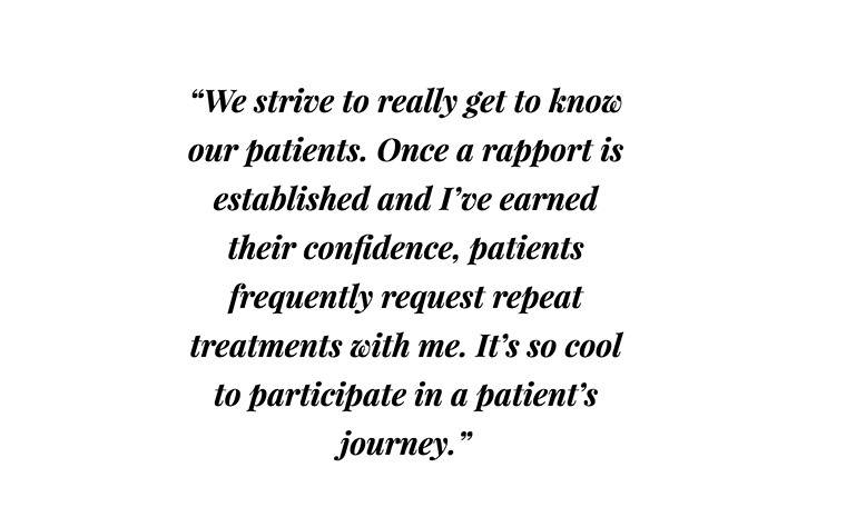 Michelle Dubois - quote - “We strive to really get to know our patients. Once a rapport is established and I’ve earned their confidence, patients frequently request repeat treatments with me. It’s so cool to participate in a patient’s journey.”